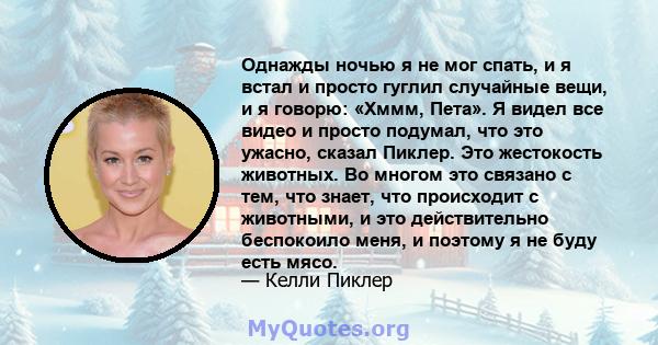 Однажды ночью я не мог спать, и я встал и просто гуглил случайные вещи, и я говорю: «Хммм, Пета». Я видел все видео и просто подумал, что это ужасно, сказал Пиклер. Это жестокость животных. Во многом это связано с тем,