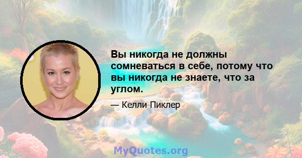 Вы никогда не должны сомневаться в себе, потому что вы никогда не знаете, что за углом.