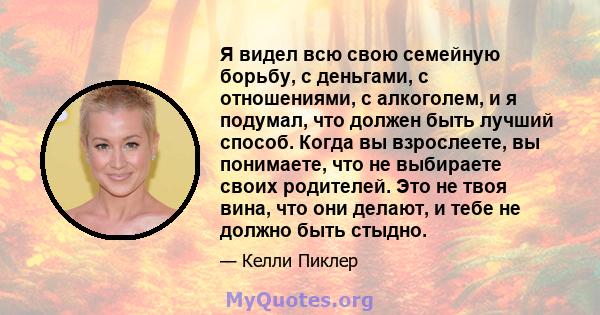 Я видел всю свою семейную борьбу, с деньгами, с отношениями, с алкоголем, и я подумал, что должен быть лучший способ. Когда вы взрослеете, вы понимаете, что не выбираете своих родителей. Это не твоя вина, что они