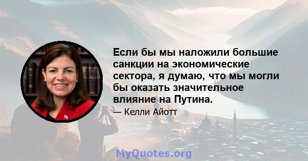 Если бы мы наложили большие санкции на экономические сектора, я думаю, что мы могли бы оказать значительное влияние на Путина.