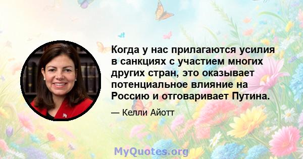 Когда у нас прилагаются усилия в санкциях с участием многих других стран, это оказывает потенциальное влияние на Россию и отговаривает Путина.