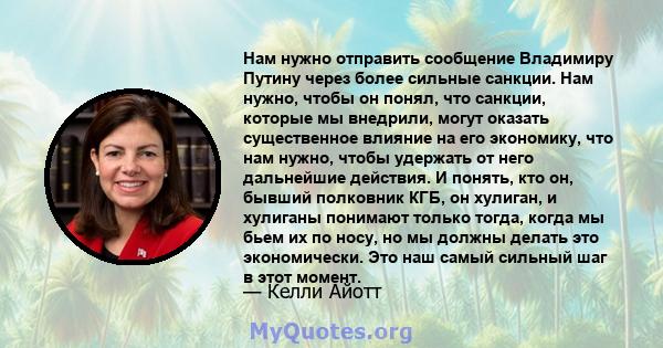 Нам нужно отправить сообщение Владимиру Путину через более сильные санкции. Нам нужно, чтобы он понял, что санкции, которые мы внедрили, могут оказать существенное влияние на его экономику, что нам нужно, чтобы удержать 