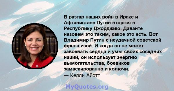 В разгар наших войн в Ираке и Афганистане Путин вторгся в Республику Джорджию. Давайте назовем это таким, какое это есть. Вот Владимир Путин с неудачной советской франшизой. И когда он не может завоевать сердца и умы