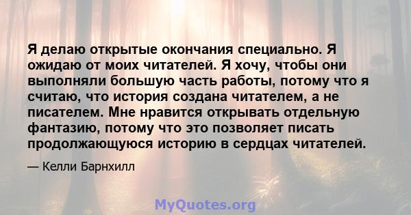 Я делаю открытые окончания специально. Я ожидаю от моих читателей. Я хочу, чтобы они выполняли большую часть работы, потому что я считаю, что история создана читателем, а не писателем. Мне нравится открывать отдельную