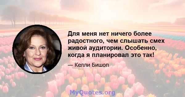 Для меня нет ничего более радостного, чем слышать смех живой аудитории. Особенно, когда я планировал это так!