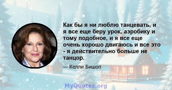 Как бы я ни люблю танцевать, и я все еще беру урок, аэробику и тому подобное, и я все еще очень хорошо двигаюсь и все это - я действительно больше не танцор.