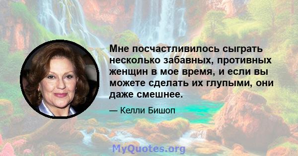 Мне посчастливилось сыграть несколько забавных, противных женщин в мое время, и если вы можете сделать их глупыми, они даже смешнее.