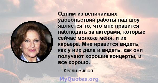 Одним из величайших удовольствий работы над шоу является то, что мне нравится наблюдать за актерами, которые сейчас моложе меня, и их карьера. Мне нравится видеть, как у них дела и видеть, как они получают хорошие