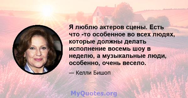 Я люблю актеров сцены. Есть что -то особенное во всех людях, которые должны делать исполнение восемь шоу в неделю, а музыкальные люди, особенно, очень весело.