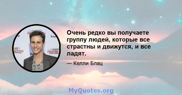 Очень редко вы получаете группу людей, которые все страстны и движутся, и все ладят.