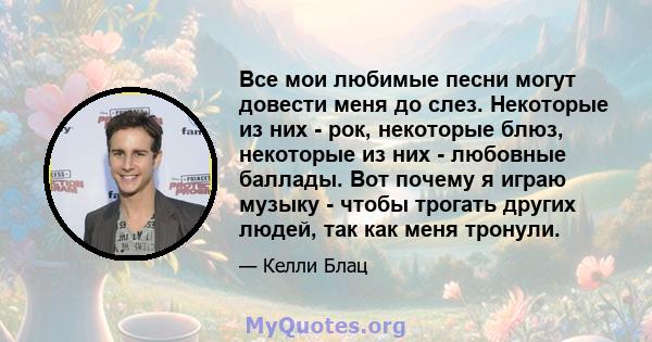 Все мои любимые песни могут довести меня до слез. Некоторые из них - рок, некоторые блюз, некоторые из них - любовные баллады. Вот почему я играю музыку - чтобы трогать других людей, так как меня тронули.