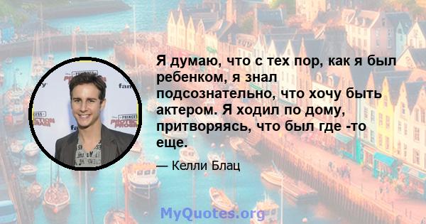 Я думаю, что с тех пор, как я был ребенком, я знал подсознательно, что хочу быть актером. Я ходил по дому, притворяясь, что был где -то еще.