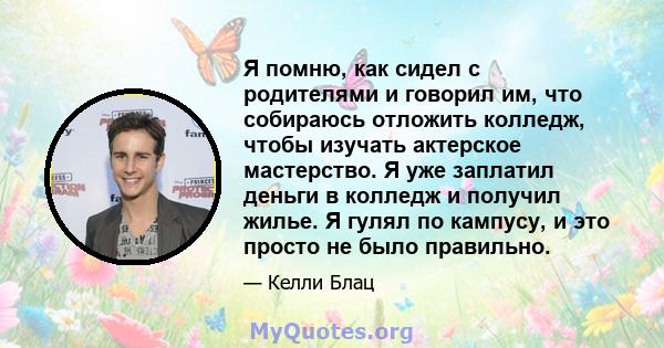 Я помню, как сидел с родителями и говорил им, что собираюсь отложить колледж, чтобы изучать актерское мастерство. Я уже заплатил деньги в колледж и получил жилье. Я гулял по кампусу, и это просто не было правильно.