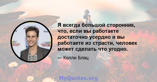 Я всегда большой сторонник, что, если вы работаете достаточно усердно и вы работаете из страсти, человек может сделать что угодно.