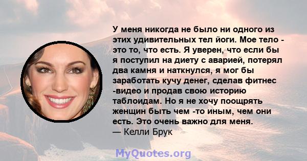 У меня никогда не было ни одного из этих удивительных тел йоги. Мое тело - это то, что есть. Я уверен, что если бы я поступил на диету с аварией, потерял два камня и наткнулся, я мог бы заработать кучу денег, сделав