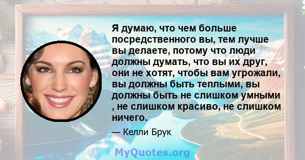 Я думаю, что чем больше посредственного вы, тем лучше вы делаете, потому что люди должны думать, что вы их друг, они не хотят, чтобы вам угрожали, вы должны быть теплыми, вы должны быть не слишком умными , не слишком