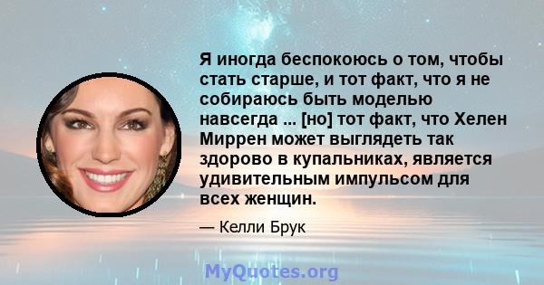 Я иногда беспокоюсь о том, чтобы стать старше, и тот факт, что я не собираюсь быть моделью навсегда ... [но] тот факт, что Хелен Миррен может выглядеть так здорово в купальниках, является удивительным импульсом для всех 