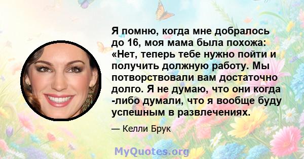 Я помню, когда мне добралось до 16, моя мама была похожа: «Нет, теперь тебе нужно пойти и получить должную работу. Мы потворствовали вам достаточно долго. Я не думаю, что они когда -либо думали, что я вообще буду