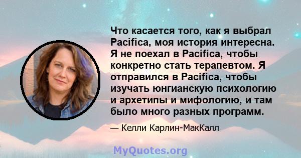 Что касается того, как я выбрал Pacifica, моя история интересна. Я не поехал в Pacifica, чтобы конкретно стать терапевтом. Я отправился в Pacifica, чтобы изучать юнгианскую психологию и архетипы и мифологию, и там было