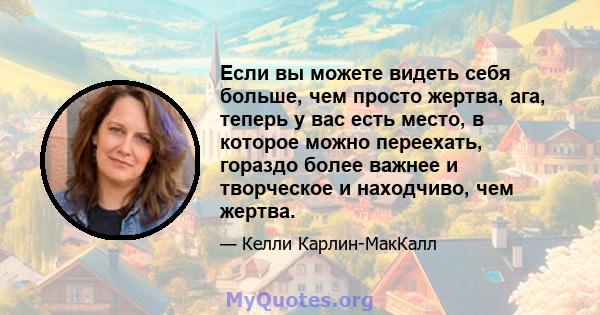 Если вы можете видеть себя больше, чем просто жертва, ага, теперь у вас есть место, в которое можно переехать, гораздо более важнее и творческое и находчиво, чем жертва.