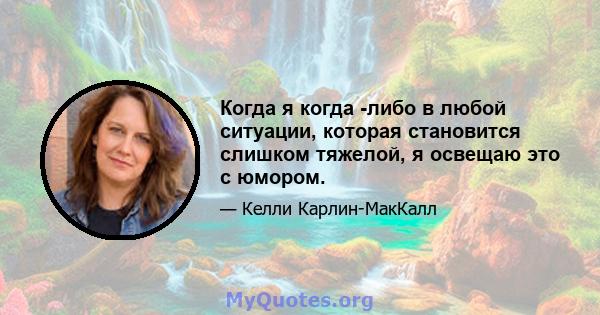 Когда я когда -либо в любой ситуации, которая становится слишком тяжелой, я освещаю это с юмором.