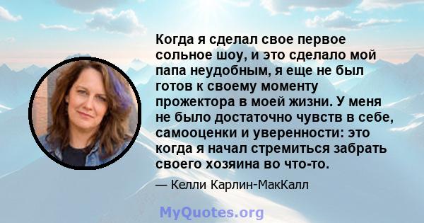 Когда я сделал свое первое сольное шоу, и это сделало мой папа неудобным, я еще не был готов к своему моменту прожектора в моей жизни. У меня не было достаточно чувств в себе, самооценки и уверенности: это когда я начал 