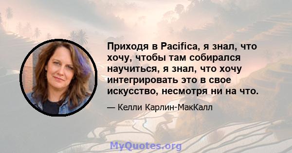 Приходя в Pacifica, я знал, что хочу, чтобы там собирался научиться, я знал, что хочу интегрировать это в свое искусство, несмотря ни на что.