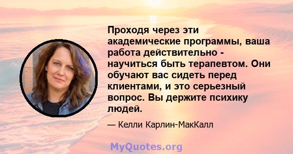 Проходя через эти академические программы, ваша работа действительно - научиться быть терапевтом. Они обучают вас сидеть перед клиентами, и это серьезный вопрос. Вы держите психику людей.