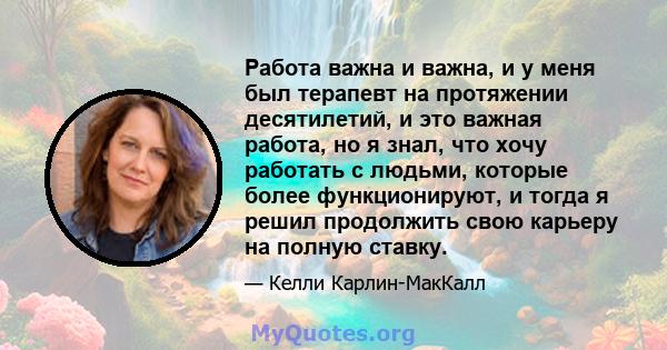 Работа важна и важна, и у меня был терапевт на протяжении десятилетий, и это важная работа, но я знал, что хочу работать с людьми, которые более функционируют, и тогда я решил продолжить свою карьеру на полную ставку.