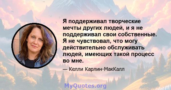 Я поддерживал творческие мечты других людей, и я не поддерживал свои собственные. Я не чувствовал, что могу действительно обслуживать людей, имеющих такой процесс во мне.