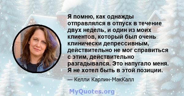 Я помню, как однажды отправлялся в отпуск в течение двух недель, и один из моих клиентов, который был очень клинически депрессивным, действительно не мог справиться с этим, действительно разгадывался. Это напугало меня. 