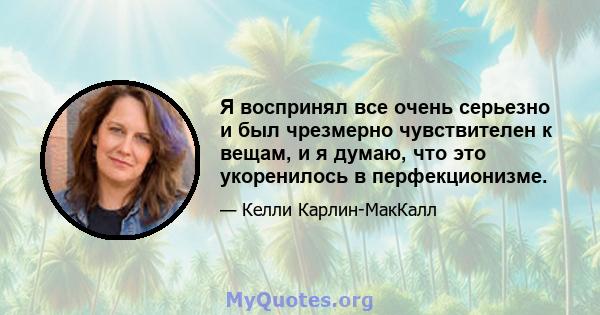 Я воспринял все очень серьезно и был чрезмерно чувствителен к вещам, и я думаю, что это укоренилось в перфекционизме.