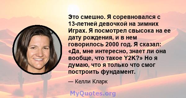 Это смешно. Я соревновался с 13-летней девочкой на зимних Играх. Я посмотрел свысока на ее дату рождения, и в нем говорилось 2000 год. Я сказал: «Да, мне интересно, знает ли она вообще, что такое Y2K?» Но я думаю, что я 