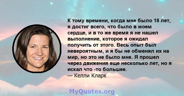 К тому времени, когда мне было 18 лет, я достиг всего, что было в моем сердце, и в то же время я не нашел выполнение, которое я ожидал получить от этого. Весь опыт был невероятным, и я бы не обменял их на мир, но это не 