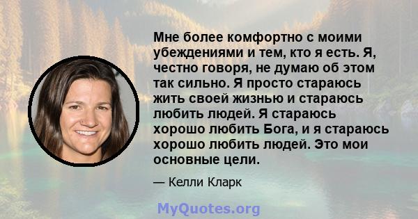 Мне более комфортно с моими убеждениями и тем, кто я есть. Я, честно говоря, не думаю об этом так сильно. Я просто стараюсь жить своей жизнью и стараюсь любить людей. Я стараюсь хорошо любить Бога, и я стараюсь хорошо