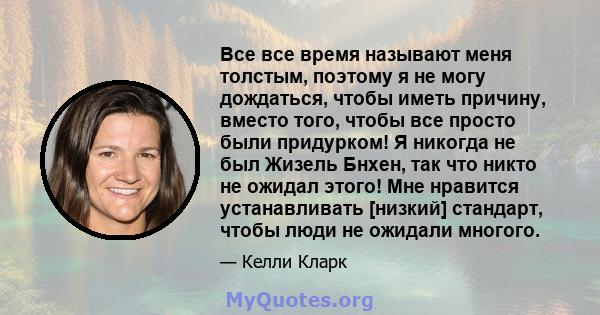 Все все время называют меня толстым, поэтому я не могу дождаться, чтобы иметь причину, вместо того, чтобы все просто были придурком! Я никогда не был Жизель Бнхен, так что никто не ожидал этого! Мне нравится