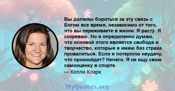 Вы должны бороться за эту связь с Богом все время, независимо от того, что вы переживаете в жизни. Я расту. Я созреваю. Но я определенно думаю, что основой этого является свобода и творчество, которые я имею без страха