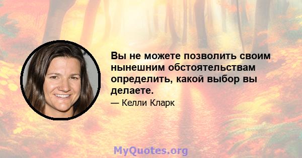 Вы не можете позволить своим нынешним обстоятельствам определить, какой выбор вы делаете.