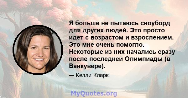 Я больше не пытаюсь сноуборд для других людей. Это просто идет с возрастом и взрослением. Это мне очень помогло. Некоторые из них начались сразу после последней Олимпиады (в Ванкувере).