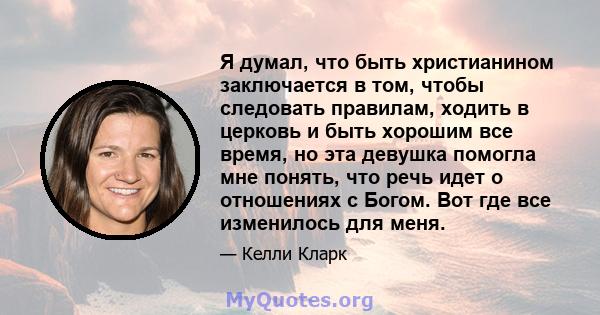 Я думал, что быть христианином заключается в том, чтобы следовать правилам, ходить в церковь и быть хорошим все время, но эта девушка помогла мне понять, что речь идет о отношениях с Богом. Вот где все изменилось для