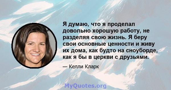 Я думаю, что я проделал довольно хорошую работу, не разделяя свою жизнь. Я беру свои основные ценности и живу их дома, как будто на сноуборде, как я бы в церкви с друзьями.