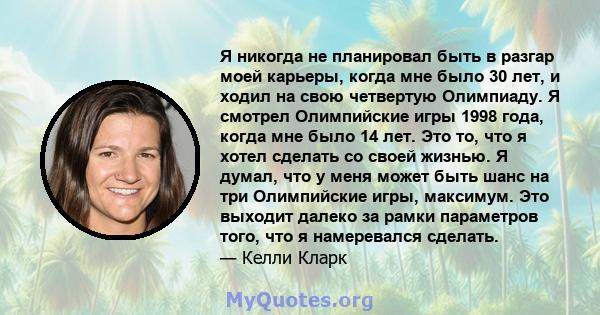 Я никогда не планировал быть в разгар моей карьеры, когда мне было 30 лет, и ходил на свою четвертую Олимпиаду. Я смотрел Олимпийские игры 1998 года, когда мне было 14 лет. Это то, что я хотел сделать со своей жизнью. Я 