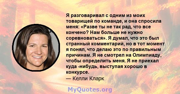 Я разговаривал с одним из моих товарищей по команде, и она спросила меня: «Разве ты не так рад, что все кончено? Нам больше не нужно соревноваться». Я думал, что это был странный комментарий, но в тот момент я понял,