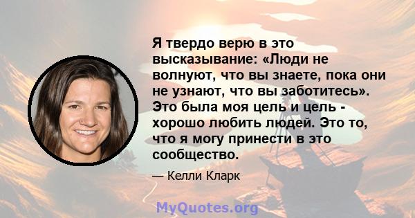 Я твердо верю в это высказывание: «Люди не волнуют, что вы знаете, пока они не узнают, что вы заботитесь». Это была моя цель и цель - хорошо любить людей. Это то, что я могу принести в это сообщество.