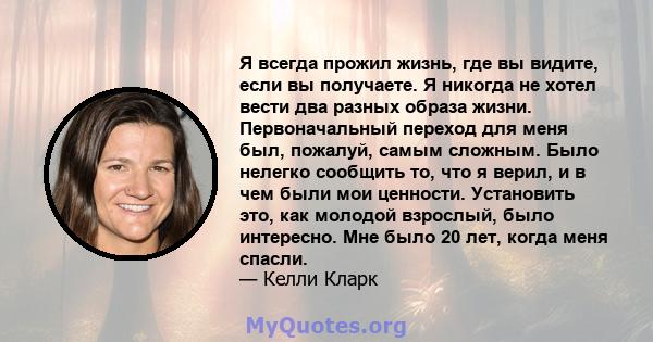 Я всегда прожил жизнь, где вы видите, если вы получаете. Я никогда не хотел вести два разных образа жизни. Первоначальный переход для меня был, пожалуй, самым сложным. Было нелегко сообщить то, что я верил, и в чем были 