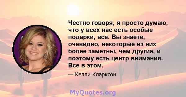 Честно говоря, я просто думаю, что у всех нас есть особые подарки, все. Вы знаете, очевидно, некоторые из них более заметны, чем другие, и поэтому есть центр внимания. Все в этом.