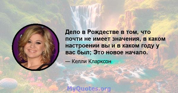 Дело в Рождестве в том, что почти не имеет значения, в каком настроении вы и в каком году у вас был; Это новое начало.