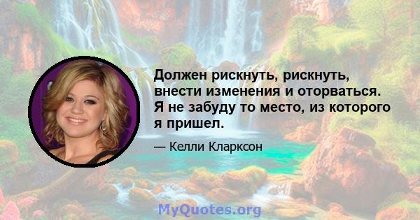 Должен рискнуть, рискнуть, внести изменения и оторваться. Я не забуду то место, из которого я пришел.