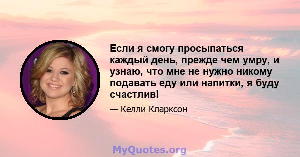 Если я смогу просыпаться каждый день, прежде чем умру, и узнаю, что мне не нужно никому подавать еду или напитки, я буду счастлив!