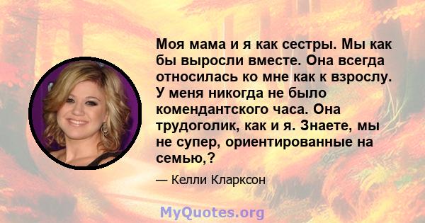 Моя мама и я как сестры. Мы как бы выросли вместе. Она всегда относилась ко мне как к взрослу. У меня никогда не было комендантского часа. Она трудоголик, как и я. Знаете, мы не супер, ориентированные на семью,?